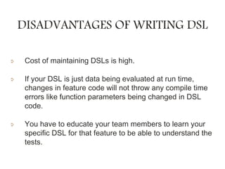 DISADVANTAGES OF WRITING DSL
Cost of maintaining DSLs is high.
If your DSL is just data being evaluated at run time,
changes in feature code will not throw any compile time
errors like function parameters being changed in DSL
code.
You have to educate your team members to learn your
specific DSL for that feature to be able to understand the
tests.
 