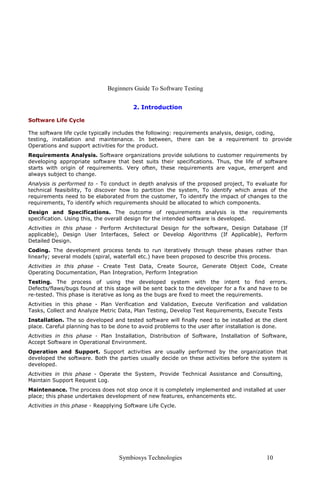 Beginners Guide To Software Testing
Symbiosys Technologies 10
2. Introduction
Software Life Cycle
The software life cycle typically includes the following: requirements analysis, design, coding,
testing, installation and maintenance. In between, there can be a requirement to provide
Operations and support activities for the product.
Requirements Analysis. Software organizations provide solutions to customer requirements by
developing appropriate software that best suits their specifications. Thus, the life of software
starts with origin of requirements. Very often, these requirements are vague, emergent and
always subject to change.
Analysis is performed to - To conduct in depth analysis of the proposed project, To evaluate for
technical feasibility, To discover how to partition the system, To identify which areas of the
requirements need to be elaborated from the customer, To identify the impact of changes to the
requirements, To identify which requirements should be allocated to which components.
Design and Specifications. The outcome of requirements analysis is the requirements
specification. Using this, the overall design for the intended software is developed.
Activities in this phase - Perform Architectural Design for the software, Design Database (If
applicable), Design User Interfaces, Select or Develop Algorithms (If Applicable), Perform
Detailed Design.
Coding. The development process tends to run iteratively through these phases rather than
linearly; several models (spiral, waterfall etc.) have been proposed to describe this process.
Activities in this phase - Create Test Data, Create Source, Generate Object Code, Create
Operating Documentation, Plan Integration, Perform Integration
Testing. The process of using the developed system with the intent to find errors.
Defects/flaws/bugs found at this stage will be sent back to the developer for a fix and have to be
re-tested. This phase is iterative as long as the bugs are fixed to meet the requirements.
Activities in this phase - Plan Verification and Validation, Execute Verification and validation
Tasks, Collect and Analyze Metric Data, Plan Testing, Develop Test Requirements, Execute Tests
Installation. The so developed and tested software will finally need to be installed at the client
place. Careful planning has to be done to avoid problems to the user after installation is done.
Activities in this phase - Plan Installation, Distribution of Software, Installation of Software,
Accept Software in Operational Environment.
Operation and Support. Support activities are usually performed by the organization that
developed the software. Both the parties usually decide on these activities before the system is
developed.
Activities in this phase - Operate the System, Provide Technical Assistance and Consulting,
Maintain Support Request Log.
Maintenance. The process does not stop once it is completely implemented and installed at user
place; this phase undertakes development of new features, enhancements etc.
Activities in this phase - Reapplying Software Life Cycle.
 