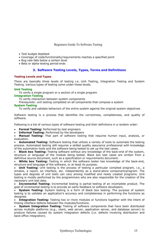 Beginners Guide To Software Testing
Symbiosys Technologies 15
• Test budget depleted
• Coverage of code/functionality/requirements reaches a specified point
• Bug rate falls below a certain level
• Beta or alpha testing period ends
3. Software Testing Levels, Types, Terms and Definitions
Testing Levels and Types
There are basically three levels of testing i.e. Unit Testing, Integration Testing and System
Testing. Various types of testing come under these levels.
Unit Testing
To verify a single program or a section of a single program
Integration Testing
To verify interaction between system components
Prerequisite: unit testing completed on all components that compose a system
System Testing
To verify and validate behaviors of the entire system against the original system objectives
Software testing is a process that identifies the correctness, completeness, and quality of
software.
Following is a list of various types of software testing and their definitions in a random order:
• Formal Testing: Performed by test engineers
• Informal Testing: Performed by the developers
• Manual Testing: That part of software testing that requires human input, analysis, or
evaluation.
• Automated Testing: Software testing that utilizes a variety of tools to automate the testing
process. Automated testing still requires a skilled quality assurance professional with knowledge
of the automation tools and the software being tested to set up the test cases.
• Black box Testing: Testing software without any knowledge of the back-end of the system,
structure or language of the module being tested. Black box test cases are written from a
definitive source document, such as a specification or requirements document.
• White box Testing: Testing in which the software tester has knowledge of the back-end,
structure and language of the software, or at least its purpose.
• Unit Testing: Unit testing is the process of testing a particular complied program, i.e., a
window, a report, an interface, etc. independently as a stand-alone component/program. The
types and degrees of unit tests can vary among modified and newly created programs. Unit
testing is mostly performed by the programmers who are also responsible for the creation of the
necessary unit test data.
• Incremental Testing: Incremental testing is partial testing of an incomplete product. The
goal of incremental testing is to provide an early feedback to software developers.
• System Testing: System testing is a form of black box testing. The purpose of system
testing is to validate an application's accuracy and completeness in performing the functions as
designed.
• Integration Testing: Testing two or more modules or functions together with the intent of
finding interface defects between the modules/functions.
• System Integration Testing: Testing of software components that have been distributed
across multiple platforms (e.g., client, web server, application server, and database server) to
produce failures caused by system integration defects (i.e. defects involving distribution and
back-office integration).
 