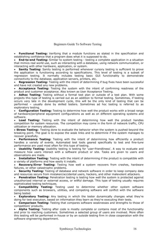 Beginners Guide To Software Testing
Symbiosys Technologies 16
• Functional Testing: Verifying that a module functions as stated in the specification and
establishing confidence that a program does what it is supposed to do.
• End-to-end Testing: Similar to system testing - testing a complete application in a situation
that mimics real world use, such as interacting with a database, using network communication, or
interacting with other hardware, application, or system.
• Sanity Testing: Sanity testing is performed whenever cursory testing is sufficient to prove
the application is functioning according to specifications. This level of testing is a subset of
regression testing. It normally includes testing basic GUI functionality to demonstrate
connectivity to the database, application servers, printers, etc.
• Regression Testing: Testing with the intent of determining if bug fixes have been successful
and have not created any new problems.
• Acceptance Testing: Testing the system with the intent of confirming readiness of the
product and customer acceptance. Also known as User Acceptance Testing.
• Adhoc Testing: Testing without a formal test plan or outside of a test plan. With some
projects this type of testing is carried out as an addition to formal testing. Sometimes, if testing
occurs very late in the development cycle, this will be the only kind of testing that can be
performed – usually done by skilled testers. Sometimes ad hoc testing is referred to as
exploratory testing.
• Configuration Testing: Testing to determine how well the product works with a broad range
of hardware/peripheral equipment configurations as well as on different operating systems and
software.
• Load Testing: Testing with the intent of determining how well the product handles
competition for system resources. The competition may come in the form of network traffic, CPU
utilization or memory allocation.
• Stress Testing: Testing done to evaluate the behavior when the system is pushed beyond the
breaking point. The goal is to expose the weak links and to determine if the system manages to
recover gracefully.
• Performance Testing: Testing with the intent of determining how efficiently a product
handles a variety of events. Automated test tools geared specifically to test and fine-tune
performance are used most often for this type of testing.
• Usability Testing: Usability testing is testing for 'user-friendliness'. A way to evaluate and
measure how users interact with a software product or site. Tasks are given to users and
observations are made.
• Installation Testing: Testing with the intent of determining if the product is compatible with
a variety of platforms and how easily it installs.
• Recovery/Error Testing: Testing how well a system recovers from crashes, hardware
failures, or other catastrophic problems.
• Security Testing: Testing of database and network software in order to keep company data
and resources secure from mistaken/accidental users, hackers, and other malevolent attackers.
• Penetration Testing: Penetration testing is testing how well the system is protected against
unauthorized internal or external access, or willful damage. This type of testing usually requires
sophisticated testing techniques.
• Compatibility Testing: Testing used to determine whether other system software
components such as browsers, utilities, and competing software will conflict with the software
being tested.
• Exploratory Testing: Any testing in which the tester dynamically changes what they're
doing for test execution, based on information they learn as they're executing their tests.
• Comparison Testing: Testing that compares software weaknesses and strengths to those of
competitors' products.
• Alpha Testing: Testing after code is mostly complete or contains most of the functionality
and prior to reaching customers. Sometimes a selected group of users are involved. More often
this testing will be performed in-house or by an outside testing firm in close cooperation with the
software engineering department.
 