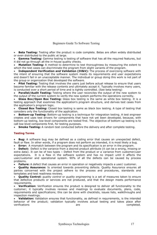Beginners Guide To Software Testing
Symbiosys Technologies 17
• Beta Testing: Testing after the product is code complete. Betas are often widely distributed
or even distributed to the public at large.
• Gamma Testing: Gamma testing is testing of software that has all the required features, but
it did not go through all the in-house quality checks.
• Mutation Testing: A method to determine to test thoroughness by measuring the extent to
which the test cases can discriminate the program from slight variants of the program.
• Independent Verification and Validation (IV&V): The process of exercising software with
the intent of ensuring that the software system meets its requirements and user expectations
and doesn't fail in an unacceptable manner. The individual or group doing this work is not part of
the group or organization that developed the software.
• Pilot Testing: Testing that involves the users just before actual release to ensure that users
become familiar with the release contents and ultimately accept it. Typically involves many users,
is conducted over a short period of time and is tightly controlled. (See beta testing)
• Parallel/Audit Testing: Testing where the user reconciles the output of the new system to
the output of the current system to verify the new system performs the operations correctly.
• Glass Box/Open Box Testing: Glass box testing is the same as white box testing. It is a
testing approach that examines the application's program structure, and derives test cases from
the application's program logic.
• Closed Box Testing: Closed box testing is same as black box testing. A type of testing that
considers only the functionality of the application.
• Bottom-up Testing: Bottom-up testing is a technique for integration testing. A test engineer
creates and uses test drivers for components that have not yet been developed, because, with
bottom-up testing, low-level components are tested first. The objective of bottom-up testing is to
call low-level components first, for testing purposes.
• Smoke Testing: A random test conducted before the delivery and after complete testing.
Testing Terms
• Bug: A software bug may be defined as a coding error that causes an unexpected defect,
fault or flaw. In other words, if a program does not perform as intended, it is most likely a bug.
• Error: A mismatch between the program and its specification is an error in the program.
• Defect: Defect is the variance from a desired product attribute (it can be a wrong, missing or
extra data). It can be of two types – Defect from the product or a variance from customer/user
expectations. It is a flaw in the software system and has no impact until it affects the
user/customer and operational system. 90% of all the defects can be caused by process
problems.
• Failure: A defect that causes an error in operation or negatively impacts a user/ customer.
• Quality Assurance: Is oriented towards preventing defects. Quality Assurance ensures all
parties concerned with the project adhere to the process and procedures, standards and
templates and test readiness reviews.
• Quality Control: quality control or quality engineering is a set of measures taken to ensure
that defective products or services are not produced, and that the design meets performance
requirements.
• Verification: Verification ensures the product is designed to deliver all functionality to the
customer; it typically involves reviews and meetings to evaluate documents, plans, code,
requirements and specifications; this can be done with checklists, issues lists, walkthroughs and
inspection meetings.
• Validation: Validation ensures that functionality, as defined in requirements, is the intended
behavior of the product; validation typically involves actual testing and takes place after
verifications are completed.
 