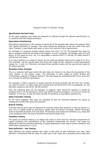 Beginners Guide To Software Testing
Symbiosys Technologies 22
Specification Derived Tests
As the name suggests, test cases are designed by walking through the relevant specifications. It
is a positive test case design technique.
Equivalence Partitioning
Equivalence partitioning is the process of taking all of the possible test values and placing them
into classes (partitions or groups). Test cases should be designed to test one value from each
class. Thereby, it uses fewest test cases to cover the maximum input requirements.
For example, if a program accepts integer values only from 1 to 10. The possible test cases for
such a program would be the range of all integers. In such a program, all integers upto to 0 and
above 10 will cause an error. So, it is reasonable to assume that if 11 will fail, all values above it
will fail and vice versa.
If an input condition is a range of values, let one valid equivalence class be the range (0 or 10 in
this example). Let the values below and above the range be two respective invalid equivalence
values (i.e. -1 and 11). Therefore, the above three partition values can be used as test cases for
the above example.
Boundary Value Analysis
This is a selection technique where the test data are chosen to lie along the boundaries of the
input domain or the output range. This technique is often called as stress testing and
incorporates a degree of negative testing in the test design by anticipating that errors will occur
at or around the partition boundaries.
For example, a field is required to accept amounts of money between $0 and $10. As a tester,
you need to check if it means upto and including $10 and $9.99 and if $10 is acceptable. So, the
boundary values are $0, $0.01, $9.99 and $10.
Now, the following tests can be executed. A negative value should be rejected, 0 should be
accepted (this is on the boundary), $0.01 and $9.99 should be accepted, null and $10 should be
rejected. In this way, it uses the same concept of partitions as equivalence partitioning.
State Transition Testing
As the name suggests, test cases are designed to test the transition between the states by
creating the events that cause the transition.
Branch Testing
In branch testing, test cases are designed to exercise control flow branches or decision points in a
unit. This is usually aimed at achieving a target level of Decision Coverage. Branch Coverage,
need to test both branches of IF and ELSE. All branches and compound conditions (e.g. loops and
array handling) within the branch should be exercised at least once.
Condition Testing
The object of condition testing is to design test cases to show that the individual components of
logical conditions and combinations of the individual components are correct. Test cases are
designed to test the individual elements of logical expressions, both within branch conditions and
within other expressions in a unit.
Data Definition – Use Testing
Data definition-use testing designs test cases to test pairs of data definitions and uses. Data
definition is anywhere that the value of a data item is set. Data use is anywhere that a data item
 