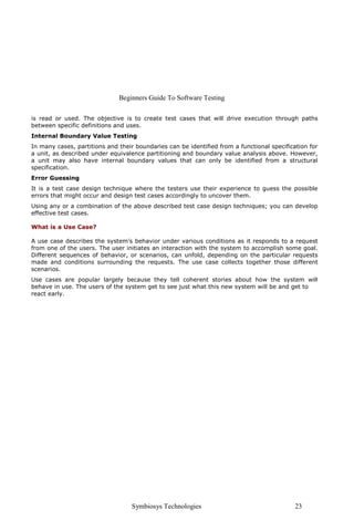 Beginners Guide To Software Testing
Symbiosys Technologies 23
is read or used. The objective is to create test cases that will drive execution through paths
between specific definitions and uses.
Internal Boundary Value Testing
In many cases, partitions and their boundaries can be identified from a functional specification for
a unit, as described under equivalence partitioning and boundary value analysis above. However,
a unit may also have internal boundary values that can only be identified from a structural
specification.
Error Guessing
It is a test case design technique where the testers use their experience to guess the possible
errors that might occur and design test cases accordingly to uncover them.
Using any or a combination of the above described test case design techniques; you can develop
effective test cases.
What is a Use Case?
A use case describes the system’s behavior under various conditions as it responds to a request
from one of the users. The user initiates an interaction with the system to accomplish some goal.
Different sequences of behavior, or scenarios, can unfold, depending on the particular requests
made and conditions surrounding the requests. The use case collects together those different
scenarios.
Use cases are popular largely because they tell coherent stories about how the system will
behave in use. The users of the system get to see just what this new system will be and get to
react early.
 