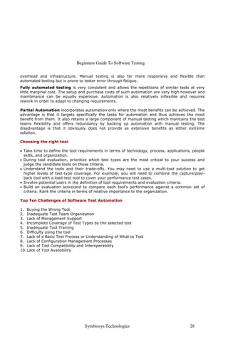 Beginners Guide To Software Testing
Symbiosys Technologies 28
overhead and infrastructure. Manual testing is also far more responsive and flexible than
automated testing but is prone to tester error through fatigue.
Fully automated testing is very consistent and allows the repetitions of similar tests at very
little marginal cost. The setup and purchase costs of such automation are very high however and
maintenance can be equally expensive. Automation is also relatively inflexible and requires
rework in order to adapt to changing requirements.
Partial Automation incorporates automation only where the most benefits can be achieved. The
advantage is that it targets specifically the tasks for automation and thus achieves the most
benefit from them. It also retains a large component of manual testing which maintains the test
teams flexibility and offers redundancy by backing up automation with manual testing. The
disadvantage is that it obviously does not provide as extensive benefits as either extreme
solution.
Choosing the right tool
• Take time to define the tool requirements in terms of technology, process, applications, people
skills, and organization.
• During tool evaluation, prioritize which test types are the most critical to your success and
judge the candidate tools on those criteria.
• Understand the tools and their trade-offs. You may need to use a multi-tool solution to get
higher levels of test-type coverage. For example, you will need to combine the capture/play-
back tool with a load-test tool to cover your performance test cases.
• Involve potential users in the definition of tool requirements and evaluation criteria.
• Build an evaluation scorecard to compare each tool's performance against a common set of
criteria. Rank the criteria in terms of relative importance to the organization.
Top Ten Challenges of Software Test Automation
1. Buying the Wrong Tool
2. Inadequate Test Team Organization
3. Lack of Management Support
4. Incomplete Coverage of Test Types by the selected tool
5. Inadequate Tool Training
6. Difficulty using the tool
7. Lack of a Basic Test Process or Understanding of What to Test
8. Lack of Configuration Management Processes
9. Lack of Tool Compatibility and Interoperability
10. Lack of Tool Availability
 