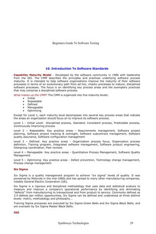 Beginners Guide To Software Testing
Symbiosys Technologies 29
10. Introduction To Software Standards
Capability Maturity Model - Developed by the software community in 1986 with leadership
from the SEI. The CMM describes the principles and practices underlying software process
maturity. It is intended to help software organizations improve the maturity of their software
processes in terms of an evolutionary path from ad hoc, chaotic processes to mature, disciplined
software processes. The focus is on identifying key process areas and the exemplary practices
that may comprise a disciplined software process.
What makes up the CMM? The CMM is organized into five maturity levels:
• Initial
• Repeatable
• Defined
• Manageable
• Optimizing
Except for Level 1, each maturity level decomposes into several key process areas that indicate
the areas an organization should focus on to improve its software process.
Level 1 - Initial Level: Disciplined process, Standard, Consistent process, Predictable process,
Continuously Improving process
Level 2 – Repeatable: Key practice areas - Requirements management, Software project
planning, Software project tracking & oversight, Software subcontract management, Software
quality assurance, Software configuration management
Level 3 – Defined: Key practice areas - Organization process focus, Organization process
definition, Training program, Integrated software management, Software product engineering,
Intergroup coordination, Peer reviews
Level 4 – Manageable: Key practice areas - Quantitative Process Management, Software Quality
Management
Level 5 – Optimizing: Key practice areas - Defect prevention, Technology change management,
Process change management
Six Sigma
Six Sigma is a quality management program to achieve "six sigma" levels of quality. It was
pioneered by Motorola in the mid-1980s and has spread to many other manufacturing companies,
notably General Electric Corporation (GE).
Six Sigma is a rigorous and disciplined methodology that uses data and statistical analysis to
measure and improve a company's operational performance by identifying and eliminating
"defects" from manufacturing to transactional and from product to service. Commonly defined as
3.4 defects per million opportunities, Six Sigma can be defined and understood at three distinct
levels: metric, methodology and philosophy...
Training Sigma processes are executed by Six Sigma Green Belts and Six Sigma Black Belts, and
are overseen by Six Sigma Master Black Belts.
ISO
 