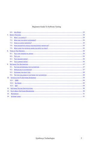 Beginners Guide To Software Testing
Symbiosys Technologies 5
6.4. USE CASES ........................................................................................................................ 23
7. DEFECT TRACKING ........................................................................................................................ 24
7.1. WHAT IS A DEFECT?.............................................................................................................. 24
7.2. WHAT ARE THE DEFECT CATEGORIES?........................................................................................... 24
7.3. HOW IS A DEFECT REPORTED? ................................................................................................... 24
7.4. HOW DESCRIPTIVE SHOULD YOUR BUG/DEFECT REPORT BE?.................................................................. 25
7.5. WHAT DOES THE TESTER DO WHEN THE DEFECT IS FIXED? ................................................................... 25
8. TYPES OF TEST REPORTS ................................................................................................................. 26
8.1. TEST ITEM TRANSMITTAL REPORT ................................................................................................ 26
8.2. TEST LOG........................................................................................................................... 26
8.3. TEST INCIDENT REPORT........................................................................................................... 26
8.4. TEST SUMMARY REPORT........................................................................................................... 26
9. SOFTWARE TEST AUTOMATION........................................................................................................... 27
9.1. FACTORS DETERMINING TEST AUTOMATION..................................................................................... 27
9.2. APPROACHES TO AUTOMATION ................................................................................................... 27
9.3. CHOOSING THE RIGHT TOOL...................................................................................................... 28
9.4. TOP TEN CHALLENGES OF SOFTWARE TEST AUTOMATION ...................................................................... 28
10. INTRODUCTION TO SOFTWARE STANDARDS .......................................................................................... 29
10.1. CMM.............................................................................................................................. 29
10.2. SIX SIGMA ....................................................................................................................... 29
10.3. ISO ............................................................................................................................... 29
11. SOFTWARE TESTING CERTIFICATIONS ................................................................................................. 30
12. FACTS ABOUT SOFTWARE ENGINEERING .............................................................................................. 30
13. REFERENCES ............................................................................................................................. 31
14. INTERNET LINKS......................................................................................................................... 31
 