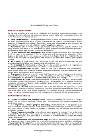 Beginners Guide To Software Testing
Symbiosys Technologies 8
What makes a good tester?
As software engineering is now being considered as a technical engineering profession, it is
important that the software test engineer’s posses certain traits with a relentless attitude to
make them stand out. Here are a few.
• Know the technology. Knowledge of the technology in which the application is developed is
an added advantage to any tester. It helps design better and powerful test cases basing on the
weakness or flaws of the technology. Good testers know what it supports and what it doesn’t, so
concentrating on these lines will help them break the application quickly.
• Perfectionist and a realist. Being a perfectionist will help testers spot the problem and
being a realist helps know at the end of the day which problems are really important problems.
You will know which ones require a fix and which ones don’t.
• Tactful, diplomatic and persuasive. Good software testers are tactful and know how to
break the news to the developers. They are diplomatic while convincing the developers of the
bugs and persuade them when necessary and have their bug(s) fixed. It is important to be
critical of the issue and not let the person who developed the application be taken aback of the
findings.
• An explorer. A bit of creativity and an attitude to take risk helps the testers venture into
unknown situations and find bugs that otherwise will be looked over.
• Troubleshoot. Troubleshooting and figuring out why something doesn’t work helps testers
be confident and clear in communicating the defects to the developers.
• Posses people skills and tenacity. Testers can face a lot of resistance from programmers.
Being socially smart and diplomatic doesn't mean being indecisive. The best testers are both-
socially adept and tenacious where it matters.
• Organized. Best testers very well realize that they too can make mistakes and don’t take
chances. They are very well organized and have checklists, use files, facts and figures to support
their findings that can be used as an evidence and double-check their findings.
• Objective and accurate. They are very objective and know what they report and so convey
impartial and meaningful information that keeps politics and emotions out of message. Reporting
inaccurate information is losing a little credibility. Good testers make sure their findings are
accurate and reproducible.
• Defects are valuable. Good testers learn from them. Each defect is an opportunity to learn
and improve. A defect found early substantially costs less when compared to the one found at a
later stage. Defects can cause serious problems if not managed properly. Learning from defects
helps – prevention of future problems, track improvements, improve prediction and estimation.
Guidelines for new testers
• Testing can’t show that bugs don’t exist. An important reason for testing is to prevent
defects. You can perform your tests, find and report bugs, but at no point can you guarantee that
there are no bugs.
• It is impossible to test a program completely. Unfortunately this is not possible even
with the simplest program because – the number of inputs is very large, number of outputs is
very large, number of paths through the software is very large, and the specification is subjective
to frequent changes.
• You can’t guarantee quality. As a software tester, you cannot test everything and are not
responsible for the quality of the product. The main way that a tester can fail is to fail to report
accurately a defect you have observed. It is important to remember that we seldom have little
control over quality.
• Target environment and intended end user. Anticipating and testing the application in
the environment user is expected to use is one of the major factors that should be considered.
Also, considering if the application is a single user system or multi user system is important for
demonstrating the ability for immediate readiness when necessary. The error case of Disney’s
 