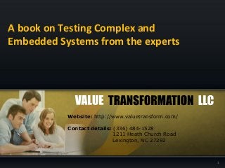 A book on Testing Complex and
Embedded Systems from the experts
1
Website: http://www.valuetransform.com/
Contact details: (336) 484-1528
1211 Heath Church Road
Lexington, NC 27292
 