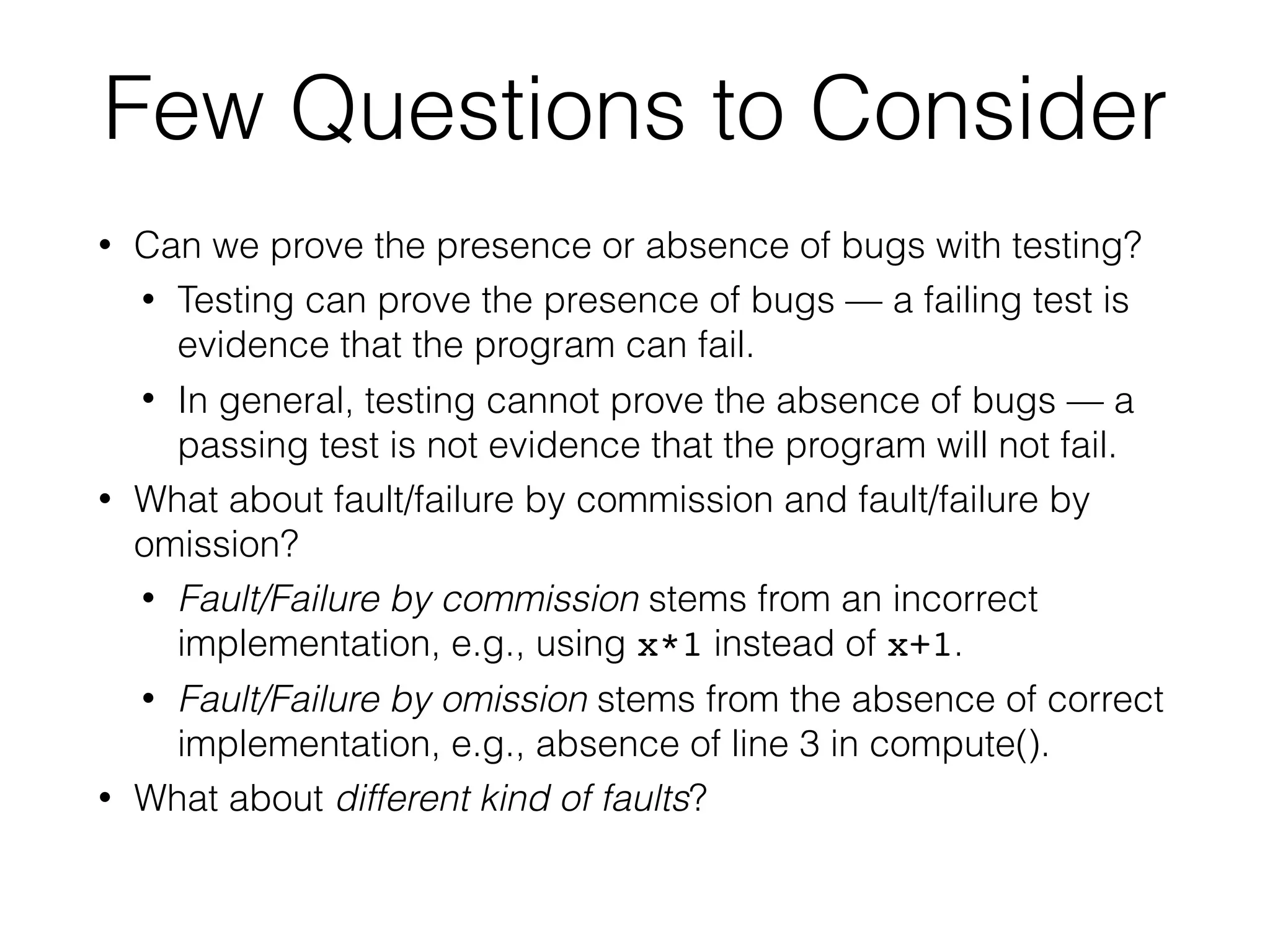 • Can we prove the presence or absence of bugs with testing?
• Testing can prove the presence of bugs — a failing test is
evidence that the program can fail.
• In general, testing cannot prove the absence of bugs — a
passing test is not evidence that the program will not fail.
• What about fault/failure by commission and fault/failure by
omission?
• Fault/Failure by commission stems from an incorrect
implementation, e.g., using x*1 instead of x+1.
• Fault/Failure by omission stems from the absence of correct
implementation, e.g., absence of line 3 in compute().
• What about different kind of faults?
Few Questions to Consider
 