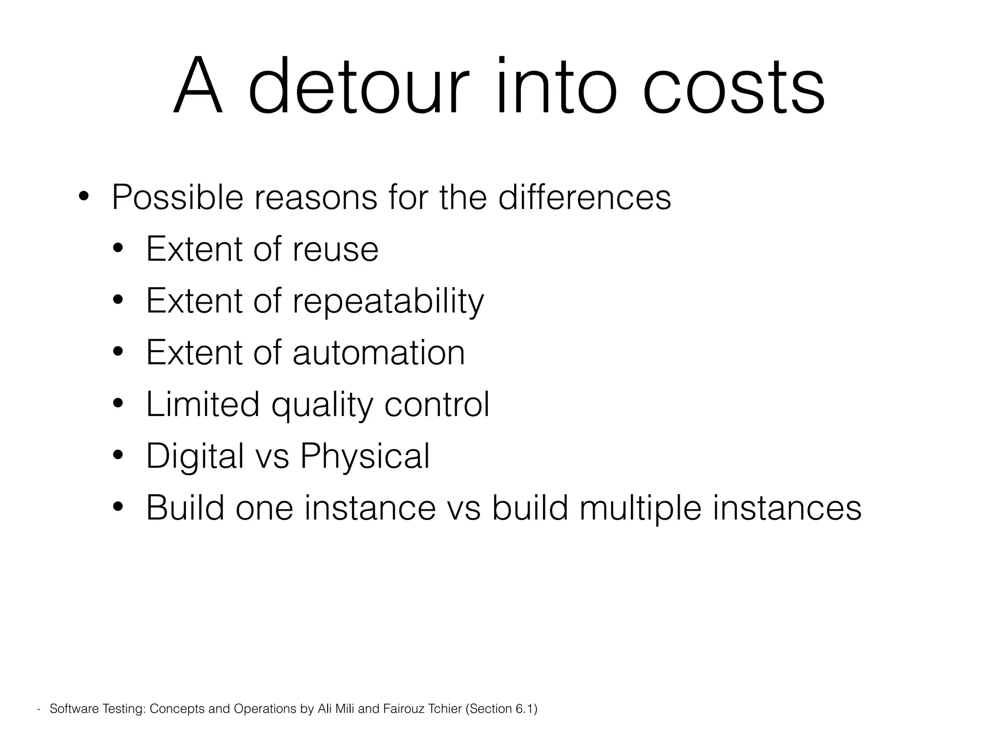 A detour into costs
• Possible reasons for the differences
• Extent of reuse
• Extent of repeatability
• Extent of automation
• Limited quality control
• Digital vs Physical
• Build one instance vs build multiple instances
- Software Testing: Concepts and Operations by Ali Mili and Fairouz Tchier (Section 6.1)
 