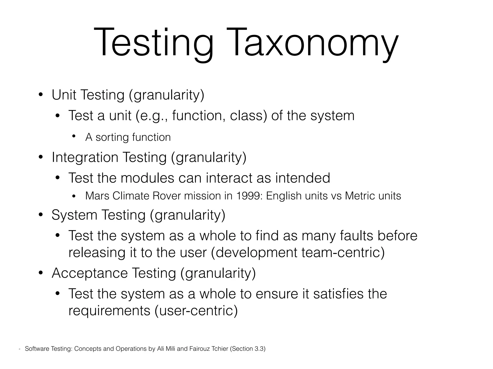 Testing Taxonomy
• Unit Testing (granularity)
• Test a unit (e.g., function, class) of the system
• A sorting function
• Integration Testing (granularity)
• Test the modules can interact as intended
• Mars Climate Rover mission in 1999: English units vs Metric units
• System Testing (granularity)
• Test the system as a whole to ﬁnd as many faults before
releasing it to the user (development team-centric)
• Acceptance Testing (granularity)
• Test the system as a whole to ensure it satisﬁes the
requirements (user-centric)
- Software Testing: Concepts and Operations by Ali Mili and Fairouz Tchier (Section 3.3)
 