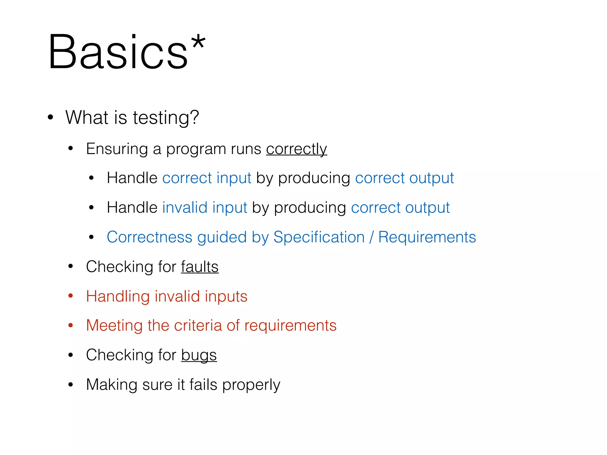 Basics*
• What is testing?
• Ensuring a program runs correctly
• Handle correct input by producing correct output
• Handle invalid input by producing correct output
• Correctness guided by Speciﬁcation / Requirements
• Checking for faults
• Handling invalid inputs
• Meeting the criteria of requirements
• Checking for bugs
• Making sure it fails properly
 