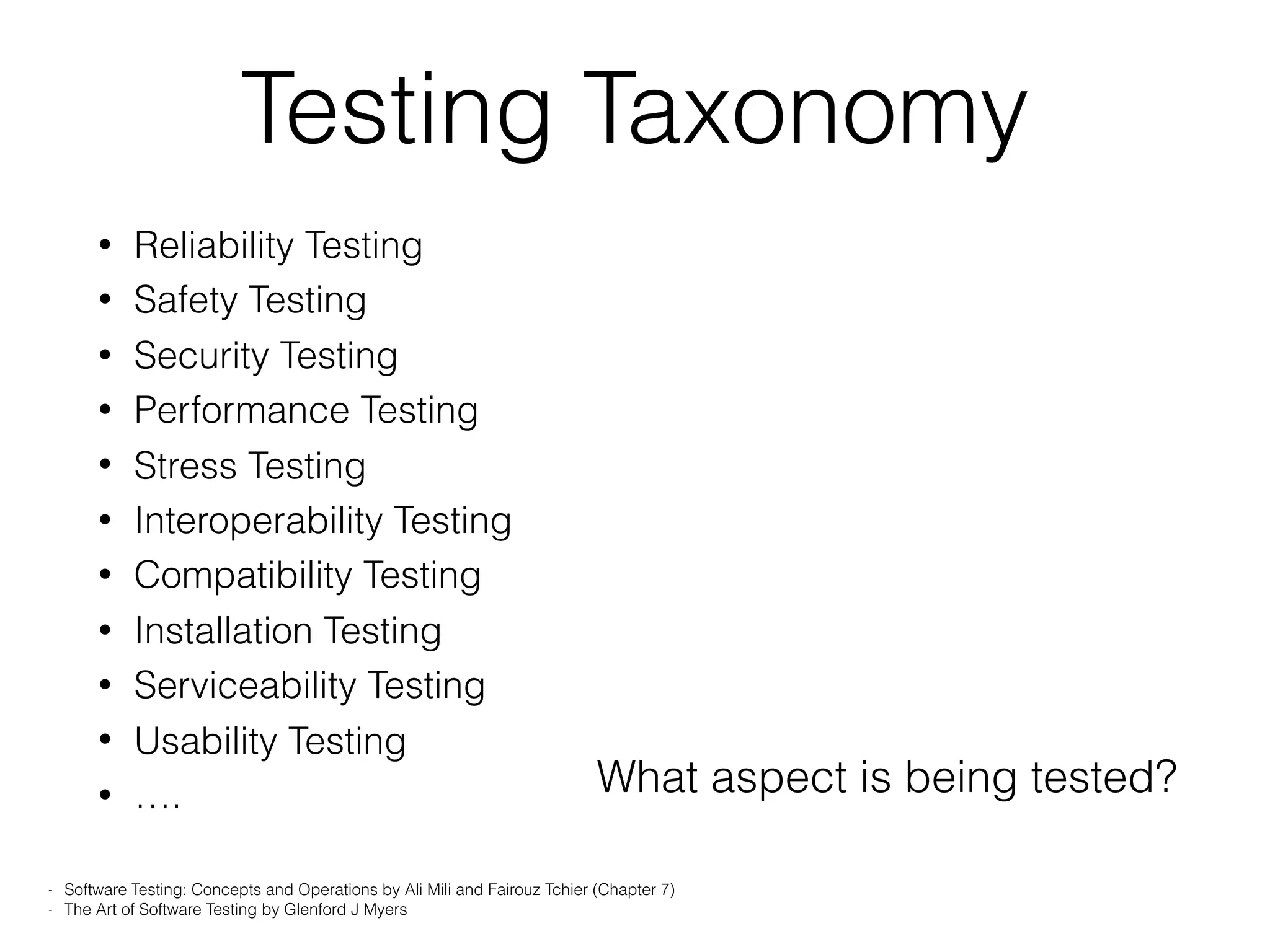 Testing Taxonomy
• Reliability Testing
• Safety Testing
• Security Testing
• Performance Testing
• Stress Testing
• Interoperability Testing
• Compatibility Testing
• Installation Testing
• Serviceability Testing
• Usability Testing
• ….
- Software Testing: Concepts and Operations by Ali Mili and Fairouz Tchier (Chapter 7)
- The Art of Software Testing by Glenford J Myers
What aspect is being tested?
 