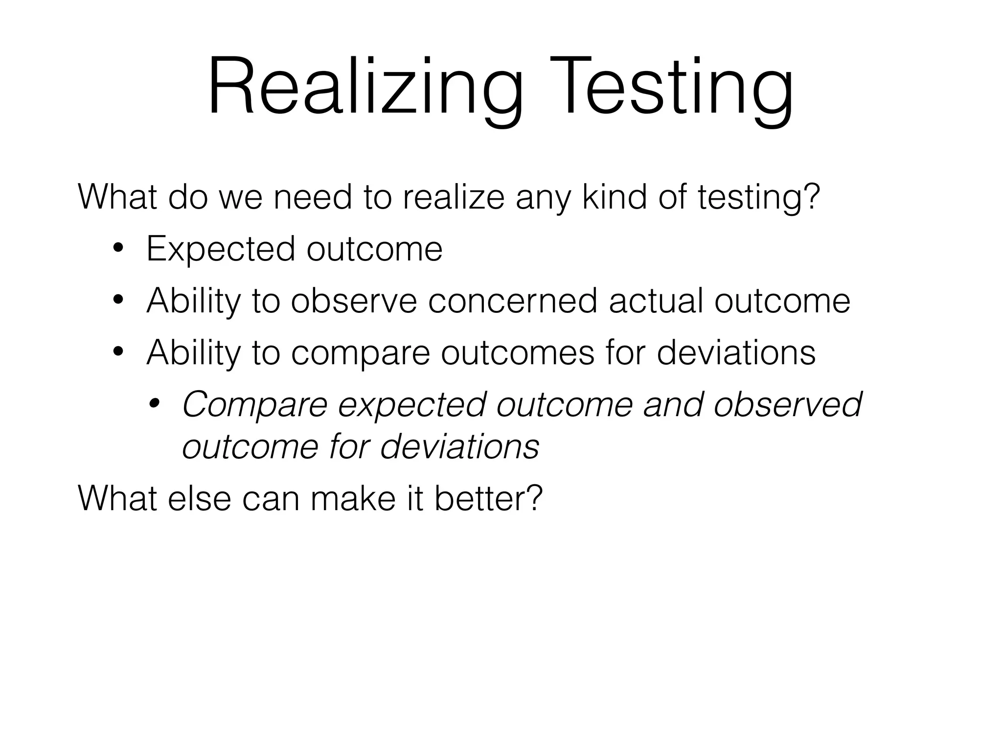 Realizing Testing
What do we need to realize any kind of testing?
• Expected outcome
• Ability to observe concerned actual outcome
• Ability to compare outcomes for deviations
• Compare expected outcome and observed
outcome for deviations
What else can make it better?
 