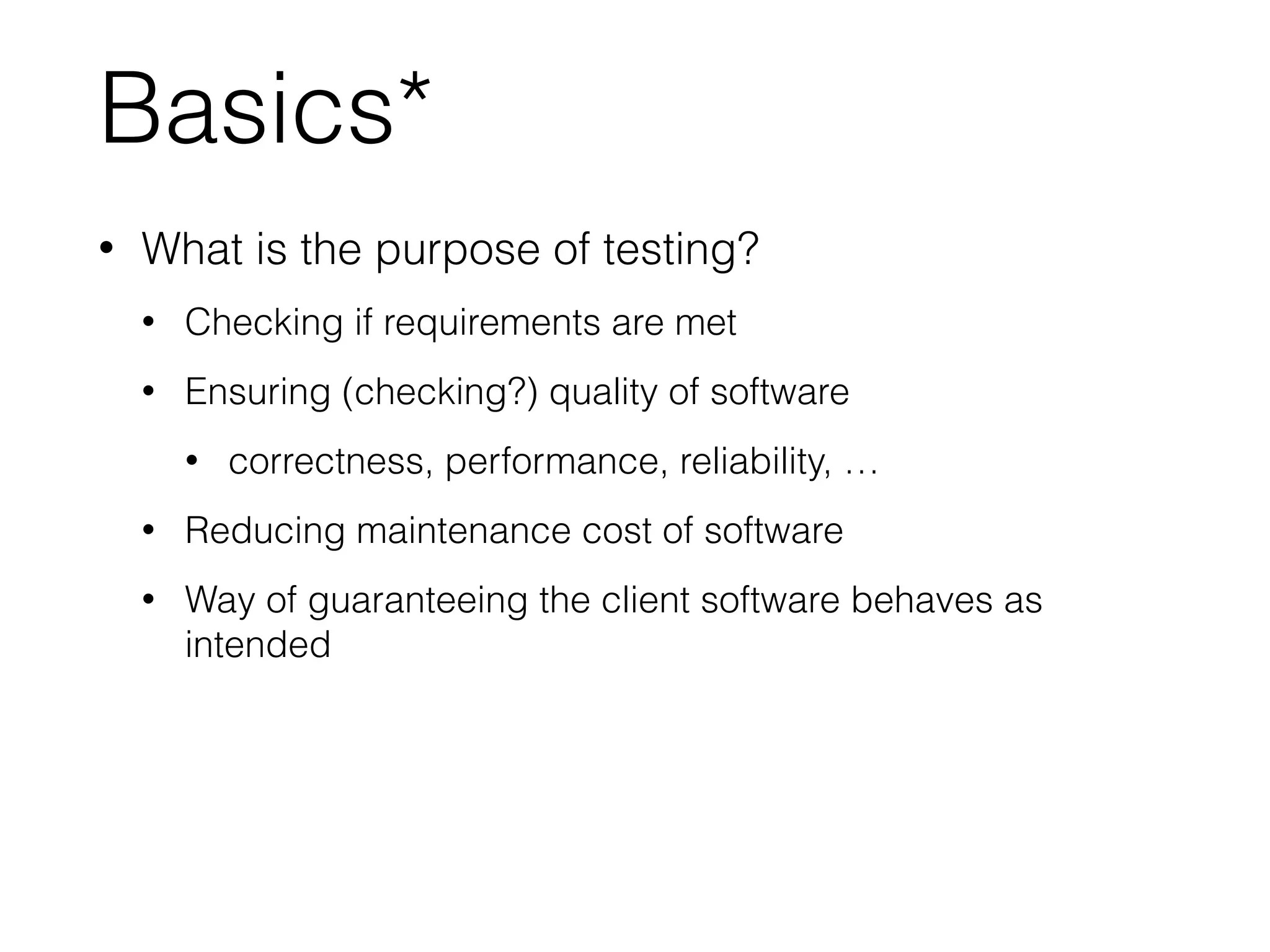 Basics*
• What is the purpose of testing?
• Checking if requirements are met
• Ensuring (checking?) quality of software
• correctness, performance, reliability, …
• Reducing maintenance cost of software
• Way of guaranteeing the client software behaves as
intended
 