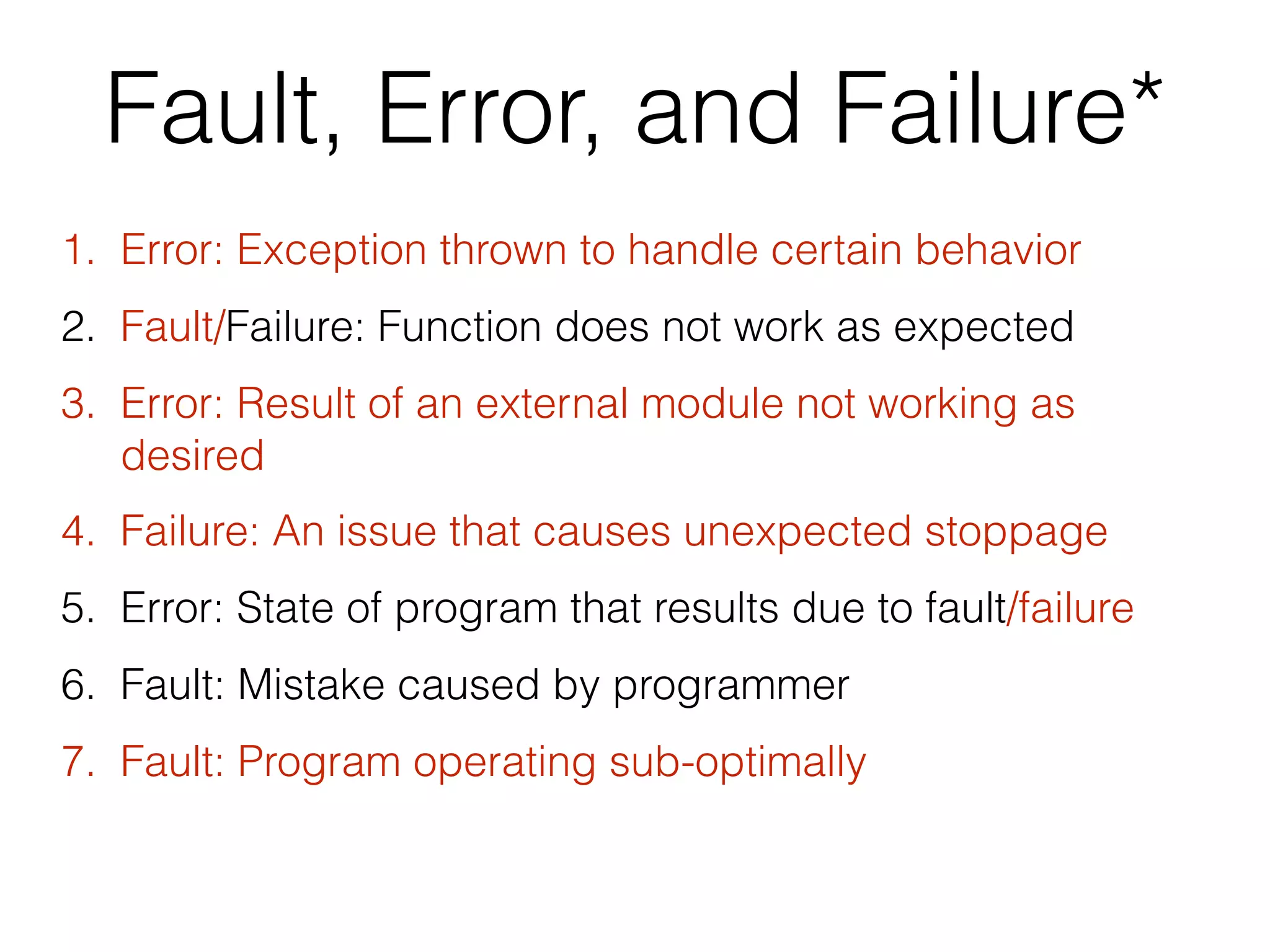 Fault, Error, and Failure*
1. Error: Exception thrown to handle certain behavior
2. Fault/Failure: Function does not work as expected
3. Error: Result of an external module not working as
desired
4. Failure: An issue that causes unexpected stoppage
5. Error: State of program that results due to fault/failure
6. Fault: Mistake caused by programmer
7. Fault: Program operating sub-optimally
 