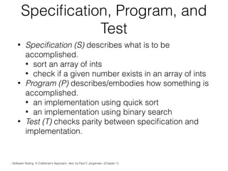 Speciﬁcation, Program, and
Test
• Speciﬁcation (S) describes what is to be
accomplished.
• sort an array of ints
• check if a given number exists in an array of ints
• Program (P) describes/embodies how something is
accomplished.
• an implementation using quick sort
• an implementation using binary search
• Test (T) checks parity between speciﬁcation and
implementation.
- Software Testing: A Craftsman’s Approach, 4ed, by Paul C Jorgensen. (Chapter 1)
 