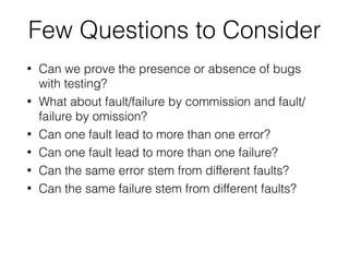 • Can we prove the presence or absence of bugs
with testing?
• What about fault/failure by commission and fault/
failure by omission?
• Can one fault lead to more than one error?
• Can one fault lead to more than one failure?
• Can the same error stem from different faults?
• Can the same failure stem from different faults?
Few Questions to Consider
 