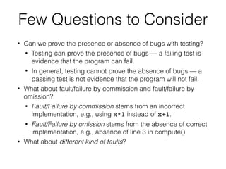 • Can we prove the presence or absence of bugs with testing?
• Testing can prove the presence of bugs — a failing test is
evidence that the program can fail.
• In general, testing cannot prove the absence of bugs — a
passing test is not evidence that the program will not fail.
• What about fault/failure by commission and fault/failure by
omission?
• Fault/Failure by commission stems from an incorrect
implementation, e.g., using x*1 instead of x+1.
• Fault/Failure by omission stems from the absence of correct
implementation, e.g., absence of line 3 in compute().
• What about different kind of faults?
Few Questions to Consider
 