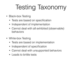 Testing Taxonomy
• Black-box Testing
• Tests are based on speciﬁcation
• Independent of implementation
• Cannot deal with all exhibited (observable)
behaviors
• White-box Testing
• Tests are based on implementation
• Independent of speciﬁcation
• Cannot deal with unsupported behaviors
• Leads to brittle tests
 