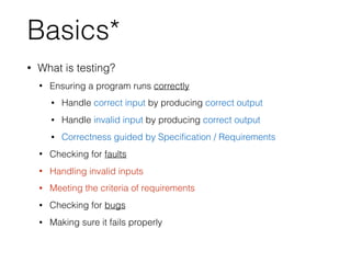Basics*
• What is testing?
• Ensuring a program runs correctly
• Handle correct input by producing correct output
• Handle invalid input by producing correct output
• Correctness guided by Speciﬁcation / Requirements
• Checking for faults
• Handling invalid inputs
• Meeting the criteria of requirements
• Checking for bugs
• Making sure it fails properly
 
