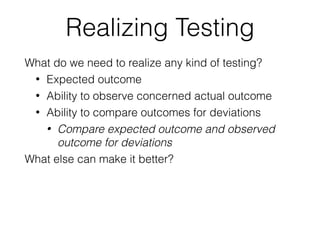 Realizing Testing
What do we need to realize any kind of testing?
• Expected outcome
• Ability to observe concerned actual outcome
• Ability to compare outcomes for deviations
• Compare expected outcome and observed
outcome for deviations
What else can make it better?
 