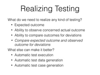 Realizing Testing
What do we need to realize any kind of testing?
• Expected outcome
• Ability to observe concerned actual outcome
• Ability to compare outcomes for deviations
• Compare expected outcome and observed
outcome for deviations
What else can make it better?
• Automatic test execution
• Automatic test data generation
• Automatic test case generation
 