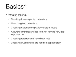 Basics*
• What is testing?
• Checking for unexpected behaviors
• Minimizing bad behaviors
• Checking expected output for variety of inputs
• Assurance from faulty code from not running how it is
supposed to
• Checking requirements have been met
• Checking invalid inputs are handled appropriately
 