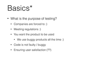 Basics*
• What is the purpose of testing?
• Companies are forced to :)
• Meeting regulations :)
• You want the product to be used
• We use buggy products all the time :)
• Code is not faulty / buggy
• Ensuring user satisfaction (??)
 