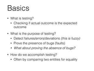 Basics
• What is testing?
• Checking if actual outcome is the expected
outcome
• What is the purpose of testing?
• Detect failures/errors/deviations (this is fuzzy)
• Prove the presence of bugs (faults)
• What about proving the absence of bugs?
• How do we accomplish testing?
• Often by comparing two entities for equality
 