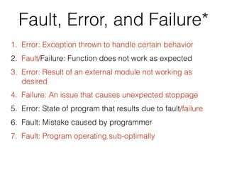 Fault, Error, and Failure*
1. Error: Exception thrown to handle certain behavior
2. Fault/Failure: Function does not work as expected
3. Error: Result of an external module not working as
desired
4. Failure: An issue that causes unexpected stoppage
5. Error: State of program that results due to fault/failure
6. Fault: Mistake caused by programmer
7. Fault: Program operating sub-optimally
 