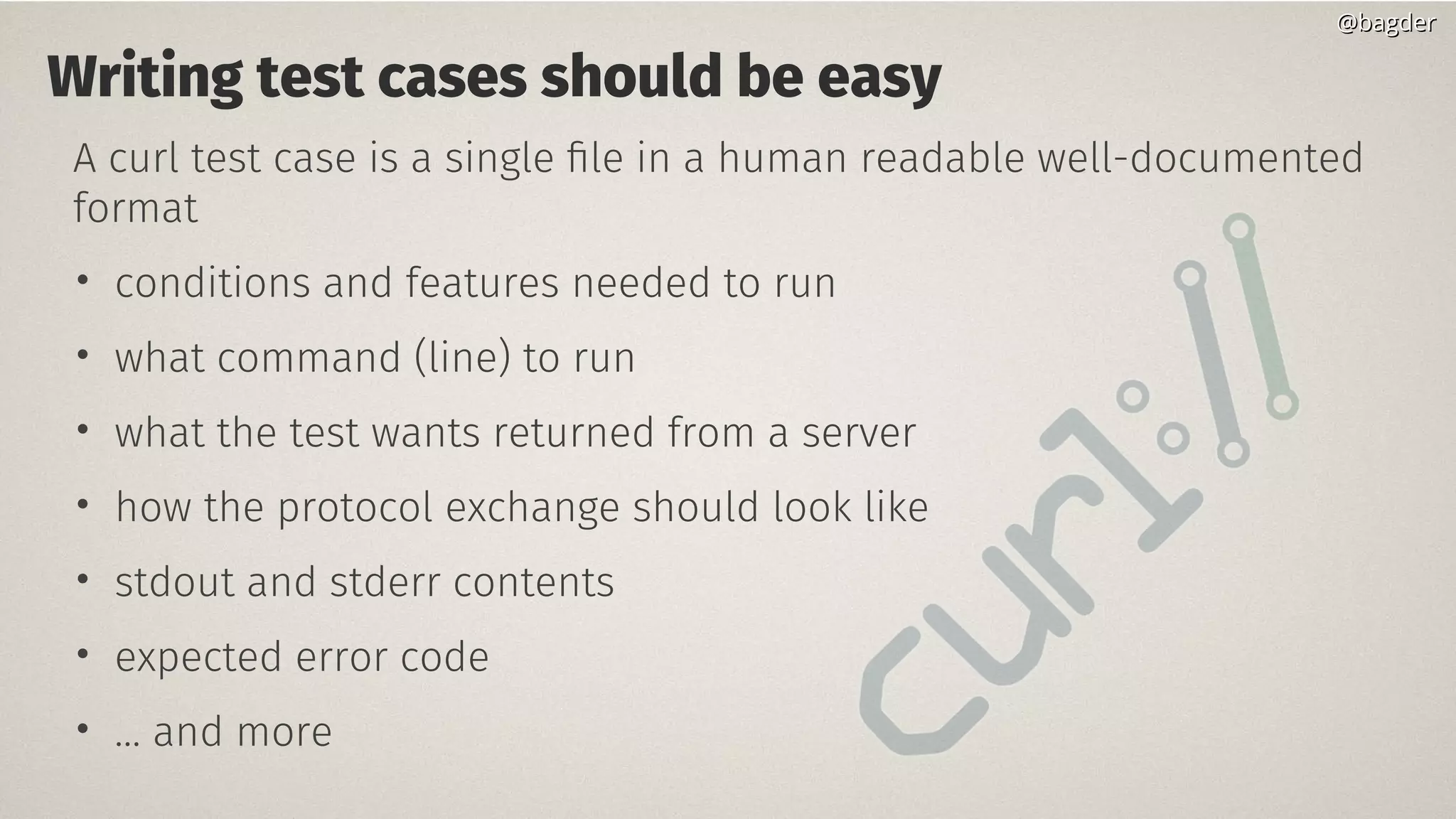 Writing test cases should be easy
A curl test case is a single file in a human readable well-documented
format
• conditions and features needed to run
• what command (line) to run
• what the test wants returned from a server
• how the protocol exchange should look like
• stdout and stderr contents
• expected error code
• … and more
@bagder@bagder
 