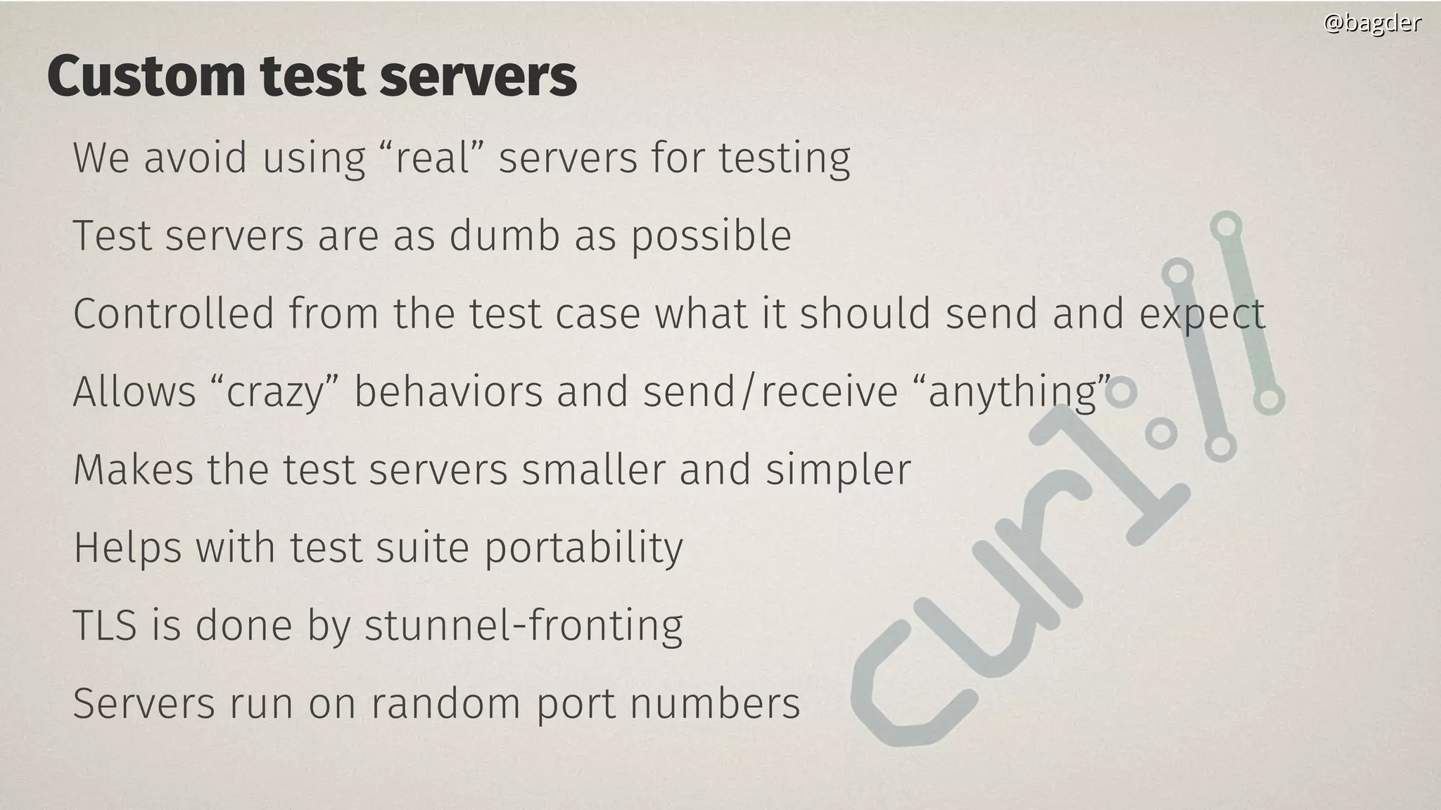 Custom test servers
We avoid using “real” servers for testing
Test servers are as dumb as possible
Controlled from the test case what it should send and expect
Allows “crazy” behaviors and send/receive “anything”
Makes the test servers smaller and simpler
Helps with test suite portability
TLS is done by stunnel-fronting
Servers run on random port numbers
@bagder@bagder
 
