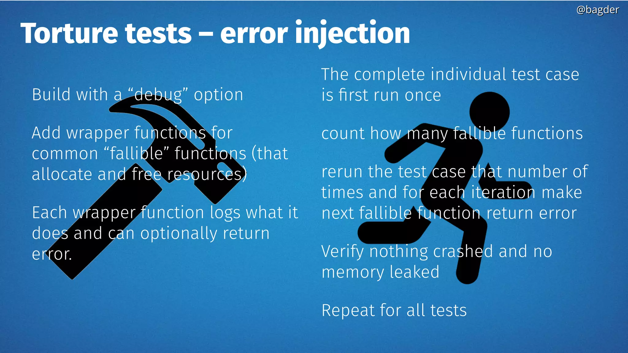 Torture tests – error injection
Build with a “debug” option
Add wrapper functions for
common “fallible” functions (that
allocate and free resources)
Each wrapper function logs what it
does and can optionally return
error.
The complete individual test case
is first run once
count how many fallible functions
rerun the test case that number of
times and for each iteration make
next fallible function return error
Verify nothing crashed and no
memory leaked
Repeat for all tests
@bagder@bagder
 