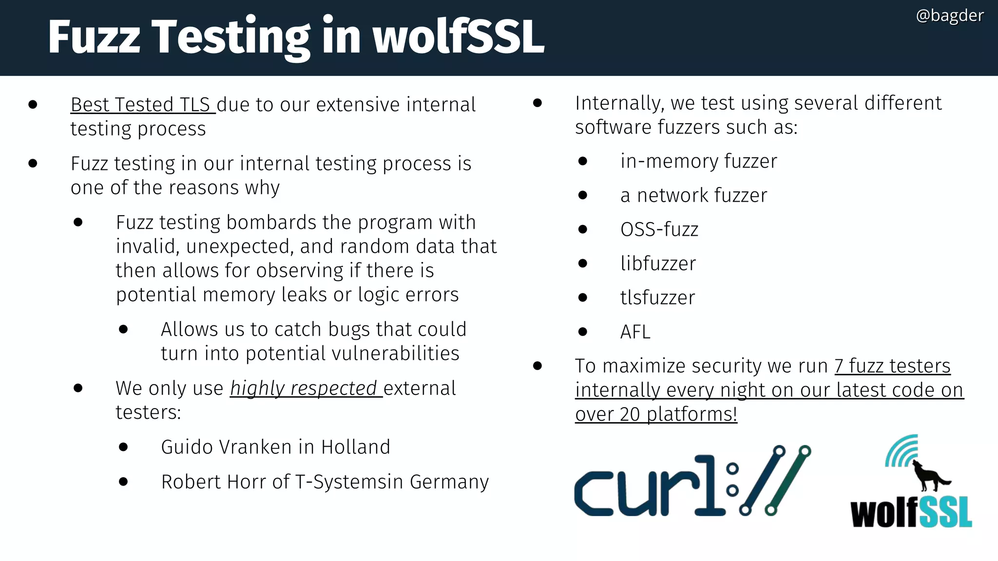 Fuzz Testing in wolfSSL
● Best Tested TLS due to our extensive internal
testing process
● Fuzz testing in our internal testing process is
one of the reasons why
● Fuzz testing bombards the program with
invalid, unexpected, and random data that
then allows for observing if there is
potential memory leaks or logic errors  
● Allows us to catch bugs that could
turn into potential vulnerabilities
● We only use highly respected external
testers:
● Guido Vranken in Holland  
● Robert Horr of T-Systemsin Germany
● Internally, we test using several different
software fuzzers such as:
● in-memory fuzzer
● a network fuzzer 
● OSS-fuzz 
● libfuzzer 
● tlsfuzzer 
● AFL
● To maximize security we run 7 fuzz testers
internally every night on our latest code on
over 20 platforms!  
@bagder@bagder
 