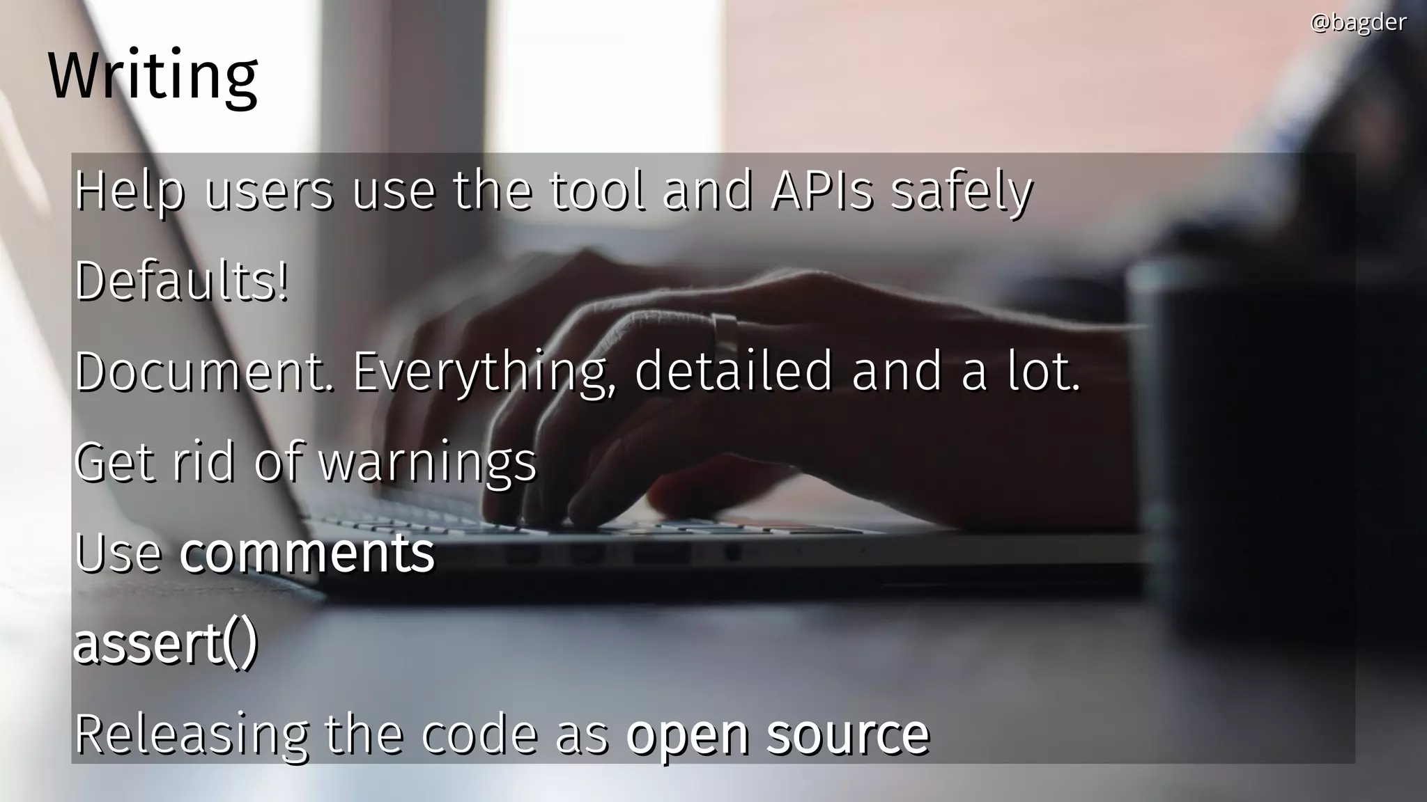 Writing
Help users use the tool and APIs safelyHelp users use the tool and APIs safely
Defaults!Defaults!
Document. Everything, detailed and a lot.Document. Everything, detailed and a lot.
Get rid of warningsGet rid of warnings
UseUse commentscomments
assert()assert()
Releasing the code asReleasing the code as open sourceopen source
@bagder@bagder
 