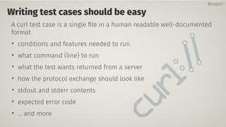 Writing test cases should be easy
A curl test case is a single file in a human readable well-documented
format
• conditions and features needed to run
• what command (line) to run
• what the test wants returned from a server
• how the protocol exchange should look like
• stdout and stderr contents
• expected error code
• … and more
@bagder@bagder
 