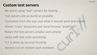 Custom test servers
We avoid using “real” servers for testing
Test servers are as dumb as possible
Controlled from the test case what it should send and expect
Allows “crazy” behaviors and send/receive “anything”
Makes the test servers smaller and simpler
Helps with test suite portability
TLS is done by stunnel-fronting
Servers run on random port numbers
@bagder@bagder
 