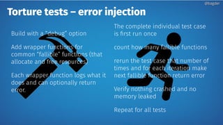 Torture tests – error injection
Build with a “debug” option
Add wrapper functions for
common “fallible” functions (that
allocate and free resources)
Each wrapper function logs what it
does and can optionally return
error.
The complete individual test case
is first run once
count how many fallible functions
rerun the test case that number of
times and for each iteration make
next fallible function return error
Verify nothing crashed and no
memory leaked
Repeat for all tests
@bagder@bagder
 