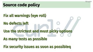 Source code policy
Fix all warnings (eye roll)Fix all warnings (eye roll)
No defects leftNo defects left
Use the strictest and most picky optionsUse the strictest and most picky options
As many tests as possibleAs many tests as possible
Fix security issues as soon as possibleqFix security issues as soon as possibleq
@bagder@bagder
 