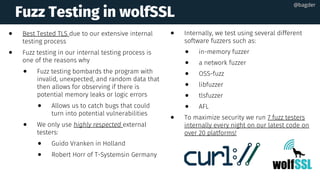 Fuzz Testing in wolfSSL
● Best Tested TLS due to our extensive internal
testing process
● Fuzz testing in our internal testing process is
one of the reasons why
● Fuzz testing bombards the program with
invalid, unexpected, and random data that
then allows for observing if there is
potential memory leaks or logic errors  
● Allows us to catch bugs that could
turn into potential vulnerabilities
● We only use highly respected external
testers:
● Guido Vranken in Holland  
● Robert Horr of T-Systemsin Germany
● Internally, we test using several different
software fuzzers such as:
● in-memory fuzzer
● a network fuzzer 
● OSS-fuzz 
● libfuzzer 
● tlsfuzzer 
● AFL
● To maximize security we run 7 fuzz testers
internally every night on our latest code on
over 20 platforms!  
@bagder@bagder
 