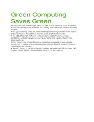 Green Computing
Saves Green
As computers play an ever-larger role in our lives, energy demands, costs, and waste
are escalating dramatically. Consider the following from the Climate Savers Computing
Initiative:
• In a typical desktop computer, nearly half the power coming out of the wall is wasted
and never reaches the processor, memory, disks, or other components.
• The added heat from inefficient computers can increase the demand on air
conditioners and cooling systems, making your computing equipment even more
expensive to run.
• Even though most of today’s desktop computers are capable of automatically
transitioning to a sleep or hibernate state when inactive, about 90 percent of systems
have this function disabled.
• Some 25 percent of the electricity used to power home electronics—computers, DVD
players, stereos, TVs—is consumed while the products are turned off.
 