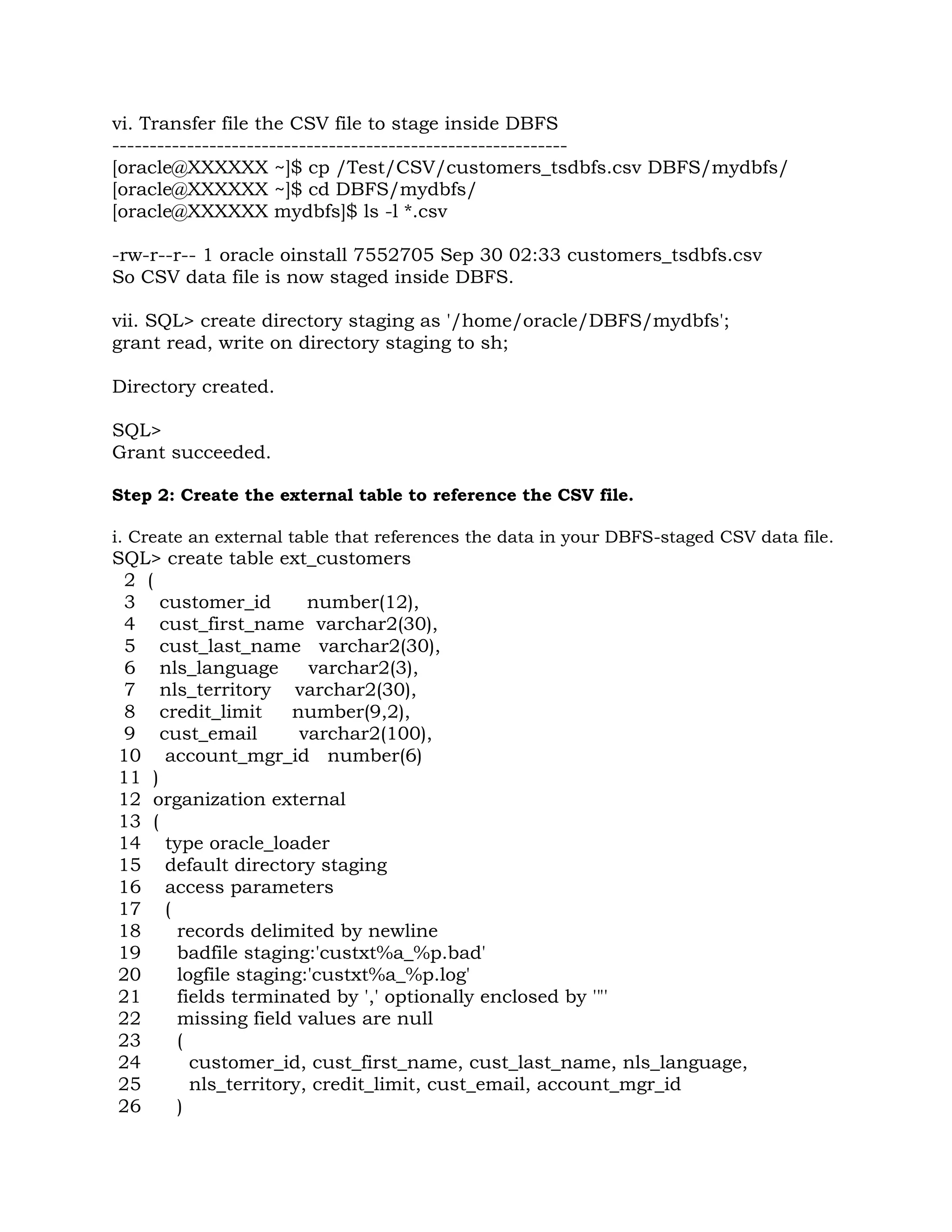vi. Transfer file the CSV file to stage inside DBFS ------------------------------------------------------------- [oracle@XXXXXX ~]$ cp /Test/CSV/customers_tsdbfs.csv DBFS/mydbfs/ [oracle@XXXXXX ~]$ cd DBFS/mydbfs/ [oracle@XXXXXX mydbfs]$ ls -l *.csv -rw-r--r-- 1 oracle oinstall 7552705 Sep 30 02:33 customers_tsdbfs.csv So CSV data file is now staged inside DBFS. vii. SQL> create directory staging as '/home/oracle/DBFS/mydbfs'; grant read, write on directory staging to sh; Directory created. SQL> Grant succeeded. Step 2: Create the external table to reference the CSV file. i. Create an external table that references the data in your DBFS-staged CSV data file. SQL> create table ext_customers 2 ( 3 customer_id number(12), 4 cust_first_name varchar2(30), 5 cust_last_name varchar2(30), 6 nls_language varchar2(3), 7 nls_territory varchar2(30), 8 credit_limit number(9,2), 9 cust_email varchar2(100), 10 account_mgr_id number(6) 11 ) 12 organization external 13 ( 14 type oracle_loader 15 default directory staging 16 access parameters 17 ( 18 records delimited by newline 19 badfile staging:'custxt%a_%p.bad' 20 logfile staging:'custxt%a_%p.log' 21 fields terminated by ',' optionally enclosed by '"' 22 missing field values are null 23 ( 24 customer_id, cust_first_name, cust_last_name, nls_language, 25 nls_territory, credit_limit, cust_email, account_mgr_id 26 ) 