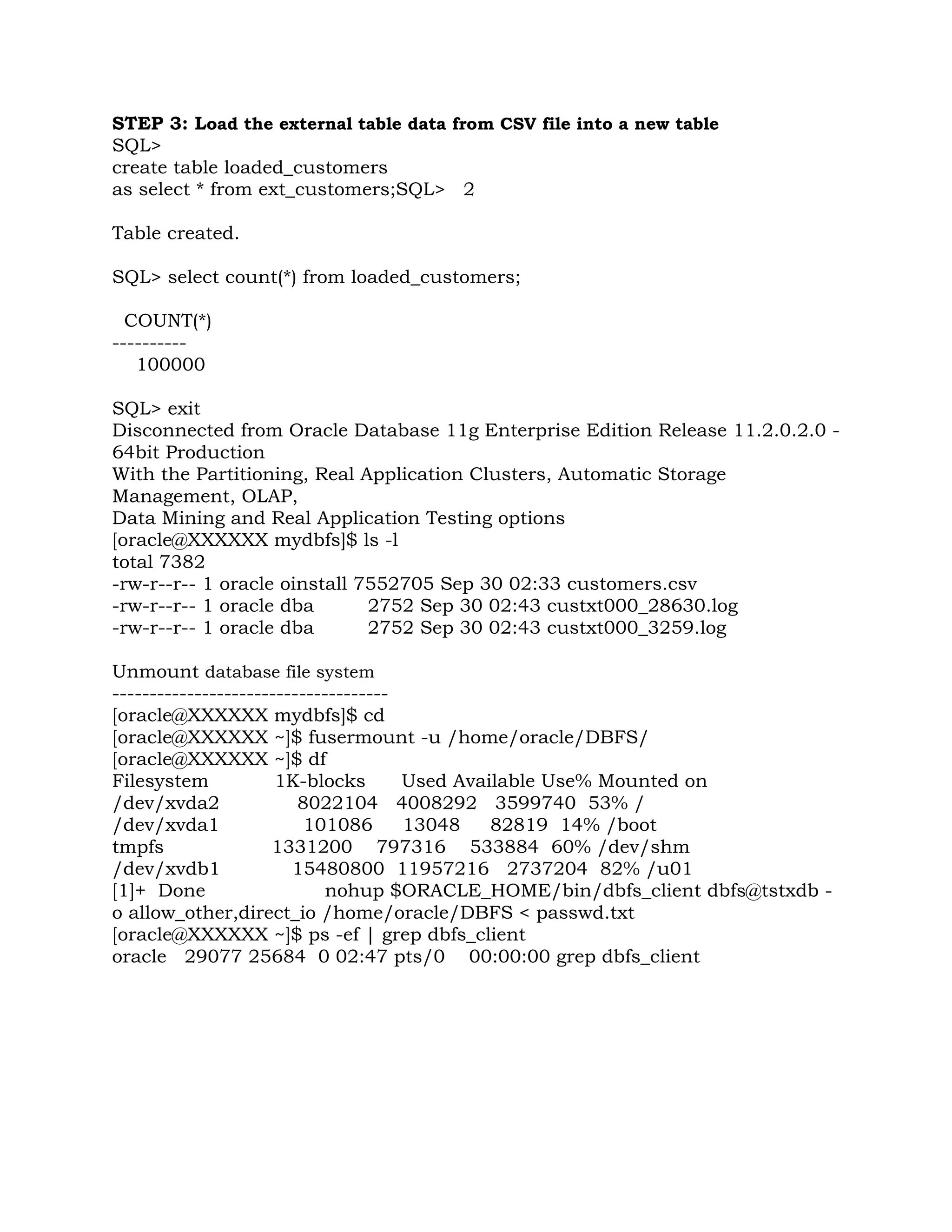 STEP 3: Load the external table data from CSV file into a new table SQL> create table loaded_customers as select * from ext_customers;SQL> 2 Table created. SQL> select count(*) from loaded_customers; COUNT(*) ---------- 100000 SQL> exit Disconnected from Oracle Database 11g Enterprise Edition Release 11.2.0.2.0 - 64bit Production With the Partitioning, Real Application Clusters, Automatic Storage Management, OLAP, Data Mining and Real Application Testing options [oracle@XXXXXX mydbfs]$ ls -l total 7382 -rw-r--r-- 1 oracle oinstall 7552705 Sep 30 02:33 customers.csv -rw-r--r-- 1 oracle dba 2752 Sep 30 02:43 custxt000_28630.log -rw-r--r-- 1 oracle dba 2752 Sep 30 02:43 custxt000_3259.log Unmount database file system ------------------------------------- [oracle@XXXXXX mydbfs]$ cd [oracle@XXXXXX ~]$ fusermount -u /home/oracle/DBFS/ [oracle@XXXXXX ~]$ df Filesystem 1K-blocks Used Available Use% Mounted on /dev/xvda2 8022104 4008292 3599740 53% / /dev/xvda1 101086 13048 82819 14% /boot tmpfs 1331200 797316 533884 60% /dev/shm /dev/xvdb1 15480800 11957216 2737204 82% /u01 [1]+ Done nohup $ORACLE_HOME/bin/dbfs_client dbfs@tstxdb - o allow_other,direct_io /home/oracle/DBFS < passwd.txt [oracle@XXXXXX ~]$ ps -ef | grep dbfs_client oracle 29077 25684 0 02:47 pts/0 00:00:00 grep dbfs_client 