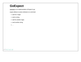 GoExpect
goexpect is an implementation of Expect in go.
expect allows to script a behavior on a terminal:
wait for a regex...