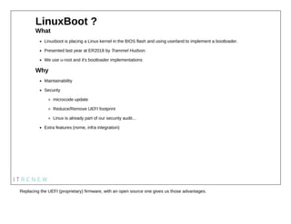 LinuxBoot ?
What
Linuxboot is placing a Linux kernel in the BIOS flash and using userland to implement a bootloader.
Prese...