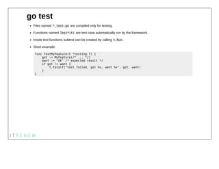 go test
Files named *_test.go are compiled only for testing.
Functions named Test*(t) are test case automatically run by t...
