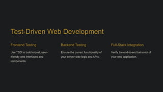 Test-Driven Web Development
Frontend Testing
Use TDD to build robust, user-
friendly web interfaces and
components.
Backend Testing
Ensure the correct functionality of
your server-side logic and APIs.
Full-Stack Integration
Verify the end-to-end behavior of
your web application.
 