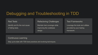 Debugging and Troubleshooting in TDD
Red Tests
Identify and fix the root cause
of failing tests.
Refactoring Challenges
Maintain test coverage while
improving the codebase
design.
Test Frameworks
Leverage the tools and utilities
provided by your testing
framework.
Continuous Learning
Stay up-to-date with TDD best practices and evolving techniques.
 