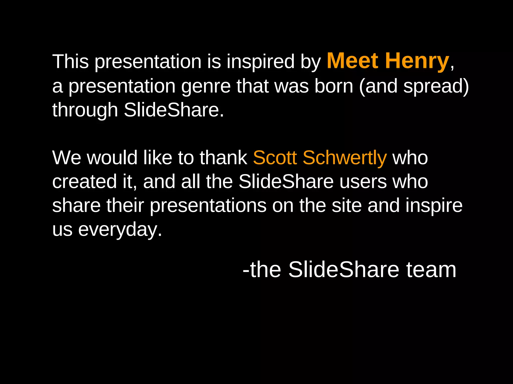 Photography Credits Slide 1:   http://www.flickr.com/photos/bmindful/814619727/ Slide 3:   http://www.flickr.com/photos/laughingsquid/101090223/ Slide 5:  http://www.flickr.com/photos/stephanedelbecque/374013457/ Slide 8:   http://www.flickr.com/photos/briansolis/1525665343/ Slide 9: http://www.flickr.com/photos/500hats/401205572/ Slide 10:   http://www.flickr.com/photos/chrisheuer/1522349266/ Slide 15:   http://www.flickr.com/photos/somewhatfrank/228420073 Slide 17:  http://www.flickr.com/photos/500hats/46970614/ Slide 20:  http://www.flickr.com/photos/jdlasica/2442189648/ Slide 22:  http://www.flickr.com/photos/joi/2111841779 http://www.guykawasaki.com/about/pictures.shtml Slide 24: http://www.flickr.com/photos/niallkennedy/249112474/ http://www.flickr.com/photos/joi/2191583197/ http://www.flickr.com/photos/flawedartist/757959644/ http://www.flickr.com/photos/eschipul/437288561/ http:// yeeguy.com /photos/ This presentation is inspired by  Meet Henry , a presentation genre that was born (and spread) through SlideShare. We would like to thank  Scott Schwertly  who created it, and all the SlideShare users who share their presentations on the site and inspire us everyday. -the SlideShare team 